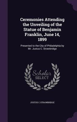 Full Download Ceremonies Attending the Unveiling of the Statue of Benjamin Franklin, June 14, 1899: Presented to the City of Philadelphia by Mr. Justus C. Strawbridge - Justus C Strawbridge | ePub
