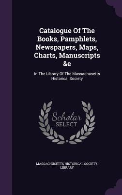 Read Catalogue of the Books, Pamphlets, Newspapers, Maps, Charts, Manuscripts &E: In the Library of the Massachusetts Historical Society - Massachusetts Historical Society Librar file in ePub