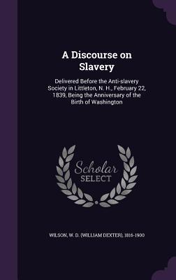Read Online A Discourse on Slavery: Delivered Before the Anti-Slavery Society in Littleton, N. H., February 22, 1839, Being the Anniversary of the Birth of Washington - W D Wilson file in ePub