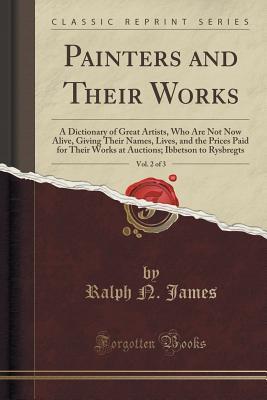Full Download Painters and Their Works, Vol. 2 of 3: A Dictionary of Great Artists, Who Are Not Now Alive, Giving Their Names, Lives, and the Prices Paid for Their Works at Auctions; Ibbetson to Rysbregts (Classic Reprint) - Ralph N James | PDF