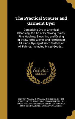 Full Download The Practical Scourer and Garment Dyer: Comprising Dry or Chemical Cleansing, the Art of Removing Stains, Fine Washing, Bleaching and Dyeing of Straw Hats, Gloves and Feathers of All Kinds, Dyeing of Worn Clothes of All Fabrics, Including Mixed Goods - William T. Brannt | ePub