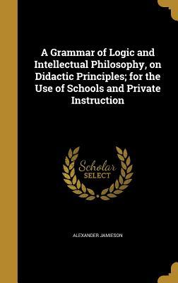 Full Download A Grammar of Logic and Intellectual Philosophy, on Didactic Principles; For the Use of Schools and Private Instruction - Alexander Jamieson | ePub