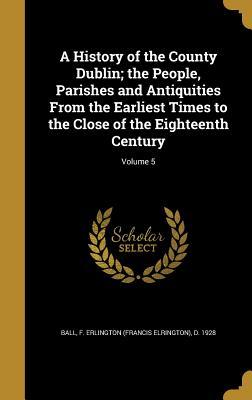 Full Download A History of the County Dublin; The People, Parishes and Antiquities from the Earliest Times to the Close of the Eighteenth Century; Volume 5 - F Erlington (Francis Elrington) Ball | PDF