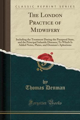 Download The London Practice of Midwifery: Including the Treatment During the Puerperal State, and the Principal Infantile Diseases; To Which Is Added Notes, Plates, and Denman's Aphorisms (Classic Reprint) - Thomas Denman | PDF