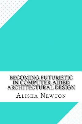 Read Online Becoming Futuristic in Computer-Aided Architectural Design - Alisha Newton | PDF