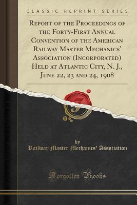 Full Download Report of the Proceedings of the Forty-First Annual Convention of the American Railway Master Mechanics' Association (Incorporated) Held at Atlantic City, N. J., June 22, 23 and 24, 1908 (Classic Reprint) - Railway Master Mechanics Association file in PDF