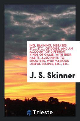 Download Ing, Training, Diseases, Etc., Etc., of Dogs, and an Account of Different Kinds of Game, with Their Habits. Also Hints to Shooters, with Various Useful Recipes, Etc., Etc. - J S Skinner file in PDF
