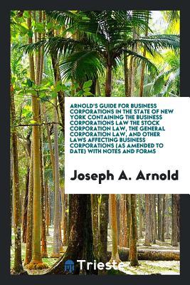Read Arnold's Guide for Business Corporations in the State of New York Containing the Business Corporations Law the Stock Corporation Law, the General Corporation Law, and Other Laws Affecting Business Corporations (as Amended to Date) with Notes and Forms - Joseph A. Arnold file in ePub