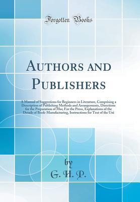 Full Download Authors and Publishers: A Manual of Suggestions for Beginners in Literature, Comprising a Description of Publishing Methods and Arrangements, Directions for the Preparation of Mss; For the Press, Explanations of the Details of Book-Manufacturing, Instruct - G H P | PDF