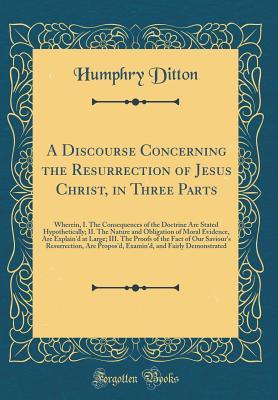 Download A Discourse Concerning the Resurrection of Jesus Christ, in Three Parts: Wherein, I. the Consequences of the Doctrine Are Stated Hypothetically; II. the Nature and Obligation of Moral Evidence, Are Explain'd at Large; III. the Proofs of the Fact of Our Sa - Humphry Ditton file in PDF