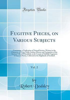 Download Fugitive Pieces, on Various Subjects, Vol. 2: Containing, a Vindication of Natural Society, Written in the Character of a Late Noble Author; History and Antiquities of the Ancient Villa of Wheatfield, in the County of Suffolk; Fragments of Ancient Poetry - Robert Dodsley | PDF