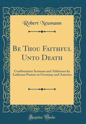 Read Be Thou Faithful Unto Death: Confirmation Sermons and Addresses by Lutheran Pastors in Germany and America (Classic Reprint) - Robert Neumann | PDF