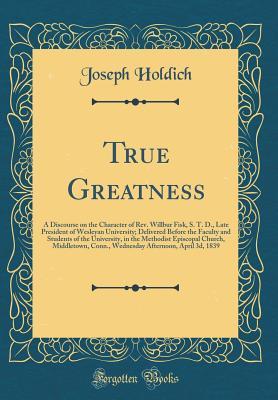 Full Download True Greatness: A Discourse on the Character of Rev. Willbur Fisk, S. T. D., Late President of Wesleyan University; Delivered Before the Faculty and Students of the University, in the Methodist Episcopal Church, Middletown, Conn., Wednesday Afternoon, Apr - Joseph Holdich | ePub