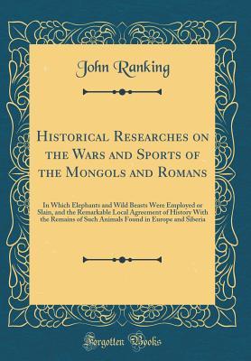 Read Historical Researches on the Wars and Sports of the Mongols and Romans: In Which Elephants and Wild Beasts Were Employed or Slain, and the Remarkable Local Agreement of History with the Remains of Such Animals Found in Europe and Siberia - John Ranking file in PDF