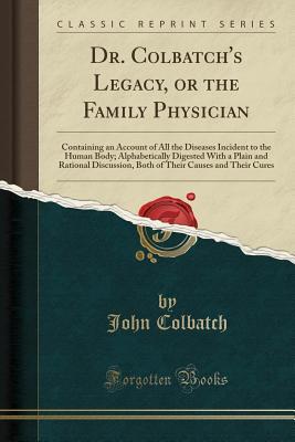 Download Dr. Colbatch's Legacy, or the Family Physician: Containing an Account of All the Diseases Incident to the Human Body; Alphabetically Digested with a Plain and Rational Discussion, Both of Their Causes and Their Cures (Classic Reprint) - John Colbatch | PDF