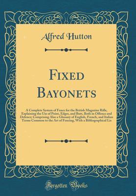 Download Fixed Bayonets: A Complete System of Fence for the British Magazine Rifle, Explaining the Use of Point, Edges, and Butt, Both in Offence and Defence; Comprising Also a Glossary of English, French, and Italian Terms Common to the Art of Fencing, with a Bib - Alfred Hutton | PDF