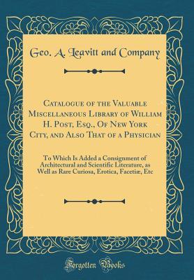 Read Catalogue of the Valuable Miscellaneous Library of William H. Post, Esq., of New York City, and Also That of a Physician: To Which Is Added a Consignment of Architectural and Scientific Literature, as Well as Rare Curiosa, Erotica, Faceti�, Etc - Geo A Leavitt and Company | ePub