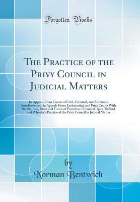 Read The Practice of the Privy Council in Judicial Matters: In Appeals from Courts of Civil, Criminal, and Admiralty Jurisdiction and in Appeals from Ecclesiastical and Prize Courts with the Statutes, Rules and Forms of Procedure (Founded Upon safford and Whe - Norman DeMattos Bentwich | ePub