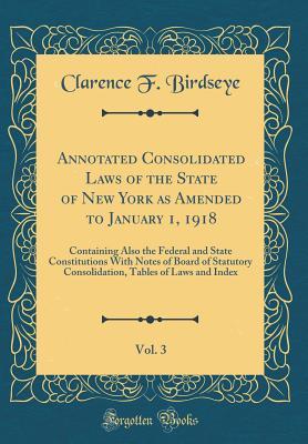Download Annotated Consolidated Laws of the State of New York as Amended to January 1, 1918, Vol. 3: Containing Also the Federal and State Constitutions With Notes of Board of Statutory Consolidation, Tables of Laws and Index (Classic Reprint) - Clarence F Birdseye | PDF