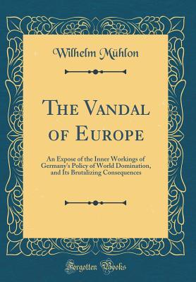 Full Download The Vandal of Europe: An Expose of the Inner Workings of Germany's Policy of World Domination, and Its Brutalizing Consequences (Classic Reprint) - Wilhelm Muhlon | PDF