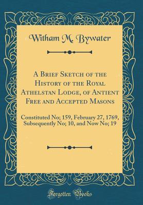 Full Download A Brief Sketch of the History of the Royal Athelstan Lodge, of Antient Free and Accepted Masons: Constituted No; 159, February 27, 1769, Subsequently No; 10, and Now No; 19 (Classic Reprint) - Witham M. Bywater | PDF