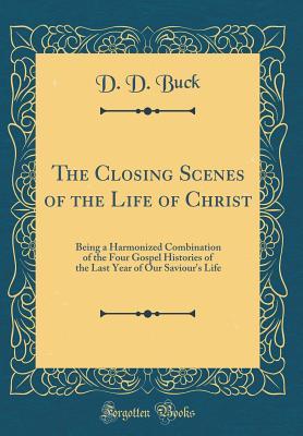 Read The Closing Scenes of the Life of Christ: Being a Harmonized Combination of the Four Gospel Histories of the Last Year of Our Saviour's Life (Classic Reprint) - D.D. Buck | PDF