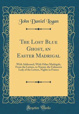 Read Online The Lost Blue Ghost, an Easter Madrigal: With Addressed, with Other Madrigals, from the Letters, to Noemi, the Unknown Lady of the Letters, Nights in France (Classic Reprint) - John Daniel Logan | ePub