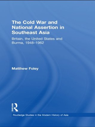 Read The Cold War and National Assertion in Southeast Asia: Britain, the United States and Burma, 1948–1962 (Routledge Studies in the Modern History of Asia) - Matthew Foley | PDF