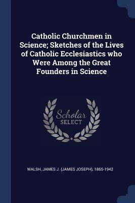 Full Download Catholic Churchmen in Science; Sketches of the Lives of Catholic Ecclesiastics Who Were Among the Great Founders in Science - James Joseph Walsh file in PDF