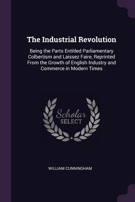 Full Download The Industrial Revolution: Being the Parts Entitled Parliamentary Colbertism and Laissez Faire, Reprinted from the Growth of English Industry and Commerce in Modern Times - William Cunningham file in PDF