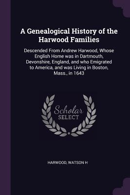 Download A Genealogical History of the Harwood Families: Descended from Andrew Harwood, Whose English Home Was in Dartmouth, Devonshire, England, and Who Emigrated to America, and Was Living in Boston, Mass., in 1643 - Watson H Harwood | PDF