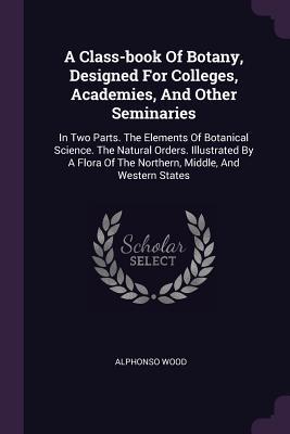 Full Download A Class-Book of Botany, Designed for Colleges, Academies, and Other Seminaries: In Two Parts. the Elements of Botanical Science. the Natural Orders. Illustrated by a Flora of the Northern, Middle, and Western States - Alphonso Wood | PDF
