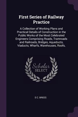 Download First Series of Railway Practice: A Collection of Working Plans and Practical Details of Construction in the Public Works of the Most Celebrated Engineers Comprising Roads, Tramroads and Railroads, Bridges, Aqueducts, Viaducts, Wharfs, Warehouses, Roofs - S C Brees file in ePub