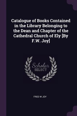 Download Catalogue of Books Contained in the Library Belonging to the Dean and Chapter of the Cathedral Church of Ely [by F.W. Joy] - Fred W Joy | PDF