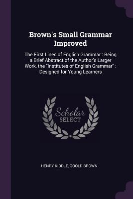 Read Brown's Small Grammar Improved: The First Lines of English Grammar: Being a Brief Abstract of the Author's Larger Work, the Institutes of English Grammar: Designed for Young Learners - Henry Kiddle | ePub