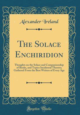 Read The Solace Enchiridion: Thoughts on the Solace and Companionship of Books, and Topics Incidental Thereto; Gathered from the Best Writers of Every Age (Classic Reprint) - Alexander Ireland file in PDF