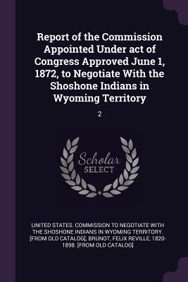 Read Online Report of the Commission Appointed Under Act of Congress Approved June 1, 1872, to Negotiate with the Shoshone Indians in Wyoming Territory: 2 - United States Commission to Negotiate W file in PDF