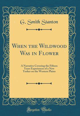 Read Online When the Wildwood Was in Flower: A Narrative Covering the Fifteen Years Experiences of a New Yorker on the Western Plains (Classic Reprint) - G Smith Stanton | PDF