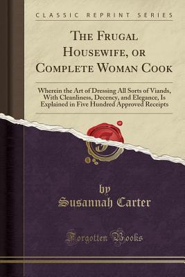 Read Online The Frugal Housewife, or Complete Woman Cook: Wherein the Art of Dressing All Sorts of Viands, with Cleanliness, Decency, and Elegance, Is Explained in Five Hundred Approved Receipts (Classic Reprint) - Susannah Carter file in PDF