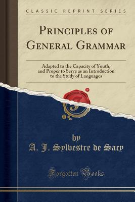 Full Download Principles of General Grammar: Adapted to the Capacity of Youth, and Proper to Serve as an Introduction to the Study of Languages (Classic Reprint) - Antoine-Isaac Silvestre de Sacy | ePub