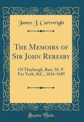 Download The Memoirs of Sir John Reresby: Of Thrybergh, Bart, M. P. for York, &c., 1634-1689 (Classic Reprint) - James J. Cartwright | PDF