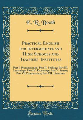 Read Practical English for Intermediate and High Schools and Teachers' Institutes: Part I. Pronunciation; Part II. Spelling; Part III. Lexicology; Part IV. Etymology; Part V. Syntax; Part VI; Composition; Part VII. Literature (Classic Reprint) - E R Booth | ePub
