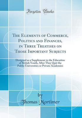 Read Online The Elements of Commerce, Politics and Finances, in Three Treatises on Those Important Subjects: Designed as a Supplement to the Education of British Youth, After They Quit the Public Universities or Private Academies (Classic Reprint) - Thomas Mortimer | PDF