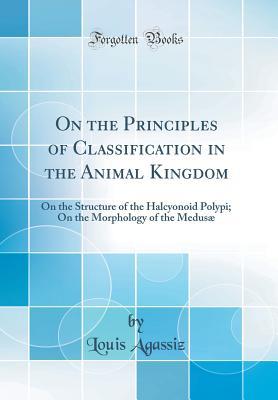 Full Download On the Principles of Classification in the Animal Kingdom: On the Structure of the Halcyonoid Polypi; On the Morphology of the Medus� (Classic Reprint) - Louis Agassiz | PDF