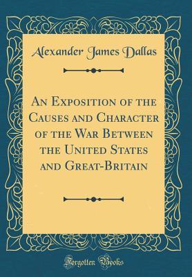 Read Online An Exposition of the Causes and Character of the War Between the United States and Great-Britain (Classic Reprint) - Alexander James Dallas | PDF