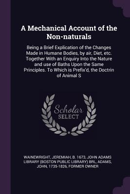 Full Download A Mechanical Account of the Non-Naturals: Being a Brief Explication of the Changes Made in Humane Bodies, by Air, Diet, Etc. Together with an Enquiry Into the Nature and Use of Baths Upon the Same Principles. to Which Is Prefix'd, the Doctrin of Animal S - Jeremiah Wainewright file in ePub