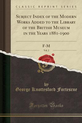 Read Subject Index of the Modern Works Added to the Library of the British Museum in the Years 1881-1900, Vol. 2: F-M (Classic Reprint) - George Knottesford Fortescue file in PDF
