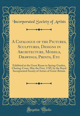 Read Online A Catalogue of the Pictures, Sculptures, Designs in Architecture, Models, Drawings, Prints, Etc: Exhibited at the Great Room in Spring-Garden, Charing-Cross, May the First, 1769, by the Royal Incorporated Society of Artists of Great-Britain - Incorporated Society of Artists file in ePub