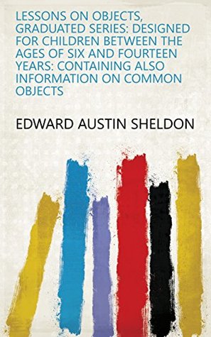 Read Online Lessons on Objects, Graduated Series: Designed for Children Between the Ages of Six and Fourteen Years: Containing Also Information on Common Objects - Edward Austin Sheldon | ePub