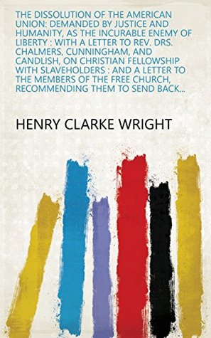 Download The Dissolution of the American Union: Demanded by Justice and Humanity, as the Incurable Enemy of Liberty : with a Letter to Rev. Drs. Chalmers, Cunningham,  Church, Recommending Them to Send Back - Henry Clarke Wright file in PDF